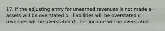 17. if the adjusting entry for unearned revenues is not made a - assets will be overstated b - liabilities will be overstated c - revenues will be overstated d - net income will be overstated