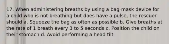 17. When administering breaths by using a bag-mask device for a child who is not breathing but does have a pulse, the rescuer should a. Squeeze the bag as often as possible b. Give breaths at the rate of 1 breath every 3 to 5 seconds c. Position the child on their stomach d. Avoid performing a head tilt