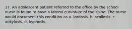 17. An adolescent patient referred to the office by the school nurse is found to have a lateral curvature of the spine. The nurse would document this condition as a. lordosis. b. scoliosis. c. ankylosis. d. kyphosis.