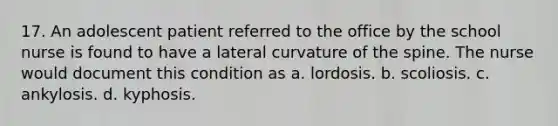 17. An adolescent patient referred to the office by the school nurse is found to have a lateral curvature of the spine. The nurse would document this condition as a. lordosis. b. scoliosis. c. ankylosis. d. kyphosis.