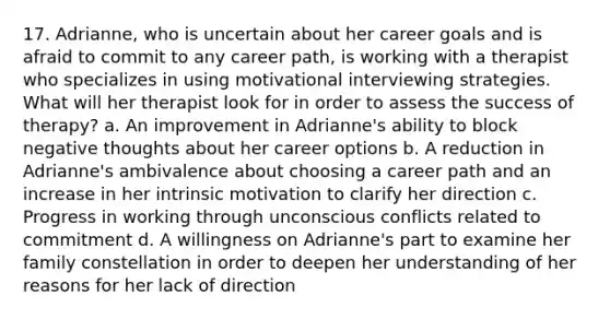 17. Adrianne, who is uncertain about her career goals and is afraid to commit to any career path, is working with a therapist who specializes in using motivational interviewing strategies. What will her therapist look for in order to assess the success of therapy? a. An improvement in Adrianne's ability to block negative thoughts about her career options b. A reduction in Adrianne's ambivalence about choosing a career path and an increase in her intrinsic motivation to clarify her direction c. Progress in working through unconscious conflicts related to commitment d. A willingness on Adrianne's part to examine her family constellation in order to deepen her understanding of her reasons for her lack of direction