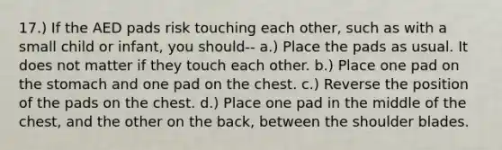 17.) If the AED pads risk touching each other, such as with a small child or infant, you should-- a.) Place the pads as usual. It does not matter if they touch each other. b.) Place one pad on the stomach and one pad on the chest. c.) Reverse the position of the pads on the chest. d.) Place one pad in the middle of the chest, and the other on the back, between the shoulder blades.