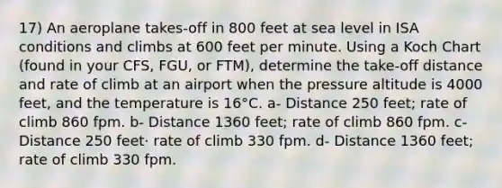 17) An aeroplane takes-off in 800 feet at sea level in ISA conditions and climbs at 600 feet per minute. Using a Koch Chart (found in your CFS, FGU, or FTM), determine the take-off distance and rate of climb at an airport when the pressure altitude is 4000 feet, and the temperature is 16°C. a- Distance 250 feet; rate of climb 860 fpm. b- Distance 1360 feet; rate of climb 860 fpm. c- Distance 250 feet· rate of climb 330 fpm. d- Distance 1360 feet; rate of climb 330 fpm.