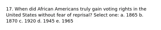 17. When did African Americans truly gain voting rights in the United States without fear of reprisal? Select one: a. 1865 b. 1870 c. 1920 d. 1945 e. 1965