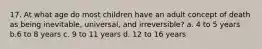 17. At what age do most children have an adult concept of death as being inevitable, universal, and irreversible? a. 4 to 5 years b.6 to 8 years c. 9 to 11 years d. 12 to 16 years