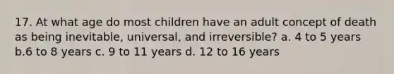 17. At what age do most children have an adult concept of death as being inevitable, universal, and irreversible? a. 4 to 5 years b.6 to 8 years c. 9 to 11 years d. 12 to 16 years