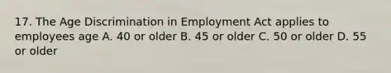 17. The Age Discrimination in Employment Act applies to employees age A. 40 or older B. 45 or older C. 50 or older D. 55 or older