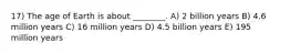 17) The age of Earth is about ________. A) 2 billion years B) 4.6 million years C) 16 million years D) 4.5 billion years E) 195 million years