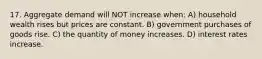 17. Aggregate demand will NOT increase when: A) household wealth rises but prices are constant. B) government purchases of goods rise. C) the quantity of money increases. D) interest rates increase.