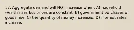 17. Aggregate demand will NOT increase when: A) household wealth rises but prices are constant. B) government purchases of goods rise. C) the quantity of money increases. D) interest rates increase.