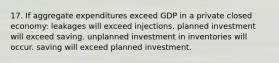 17. If aggregate expenditures exceed GDP in a private closed economy: leakages will exceed injections. planned investment will exceed saving. unplanned investment in inventories will occur. saving will exceed planned investment.