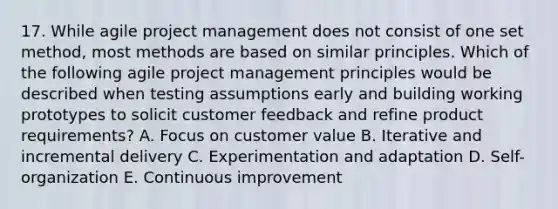 17. While agile project management does not consist of one set method, most methods are based on similar principles. Which of the following agile project management principles would be described when testing assumptions early and building working prototypes to solicit customer feedback and refine product requirements? A. Focus on customer value B. Iterative and incremental delivery C. Experimentation and adaptation D. Self-organization E. Continuous improvement