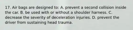 17. Air bags are designed to: A. prevent a second collision inside the car. B. be used with or without a shoulder harness. C. decrease the severity of deceleration injuries. D. prevent the driver from sustaining head trauma.