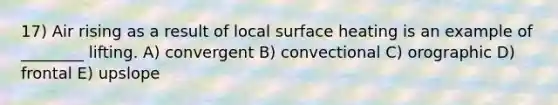 17) Air rising as a result of local surface heating is an example of ________ lifting. A) convergent B) convectional C) orographic D) frontal E) upslope