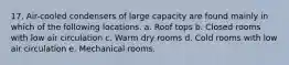 17. Air-cooled condensers of large capacity are found mainly in which of the following locations. a. Roof tops b. Closed rooms with low air circulation c. Warm dry rooms d. Cold rooms with low air circulation e. Mechanical rooms.