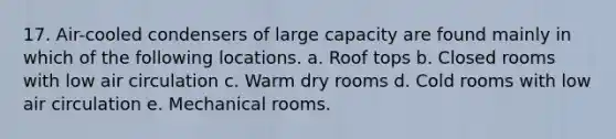 17. Air-cooled condensers of large capacity are found mainly in which of the following locations. a. Roof tops b. Closed rooms with low air circulation c. Warm dry rooms d. Cold rooms with low air circulation e. Mechanical rooms.