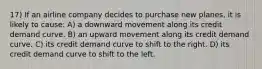 17) If an airline company decides to purchase new planes, it is likely to cause: A) a downward movement along its credit demand curve. B) an upward movement along its credit demand curve. C) its credit demand curve to shift to the right. D) its credit demand curve to shift to the left.