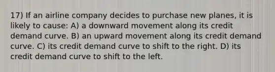 17) If an airline company decides to purchase new planes, it is likely to cause: A) a downward movement along its credit demand curve. B) an upward movement along its credit demand curve. C) its credit demand curve to shift to the right. D) its credit demand curve to shift to the left.
