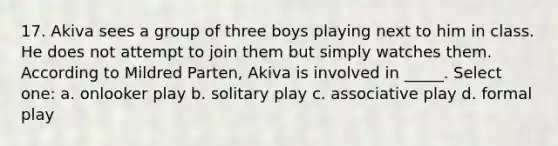 17. Akiva sees a group of three boys playing next to him in class. He does not attempt to join them but simply watches them. According to Mildred Parten, Akiva is involved in _____. Select one: a. onlooker play b. solitary play c. associative play d. formal play