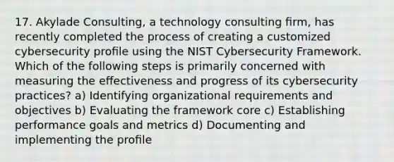 17. Akylade Consulting, a technology consulting ﬁrm, has recently completed the process of creating a customized cybersecurity proﬁle using the NIST Cybersecurity Framework. Which of the following steps is primarily concerned with measuring the eﬀectiveness and progress of its cybersecurity practices? a) Identifying organizational requirements and objectives b) Evaluating the framework core c) Establishing performance goals and metrics d) Documenting and implementing the proﬁle