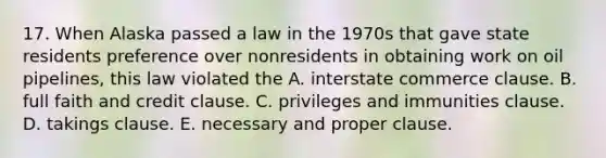 17. When Alaska passed a law in the 1970s that gave state residents preference over nonresidents in obtaining work on oil pipelines, this law violated the A. interstate commerce clause. B. full faith and credit clause. C. privileges and immunities clause. D. takings clause. E. necessary and proper clause.