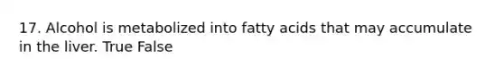 17. Alcohol is metabolized into fatty acids that may accumulate in the liver. True False