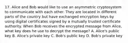 17. Alice and Bob would like to use an asymmetric cryptosystem to communicate with each other. They are located in different parts of the country but have exchanged encryption keys by using digital certificates signed by a mutually trusted certificate authority. When Bob receives the encrypted message from Alice, what key does he use to decrypt the message? A. Alice's public key B. Alice's private key C. Bob's public key D. Bob's private key