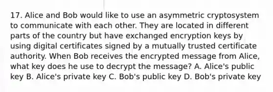 17. Alice and Bob would like to use an asymmetric cryptosystem to communicate with each other. They are located in different parts of the country but have exchanged encryption keys by using digital certificates signed by a mutually trusted certificate authority. When Bob receives the encrypted message from Alice, what key does he use to decrypt the message? A. Alice's public key B. Alice's private key C. Bob's public key D. Bob's private key