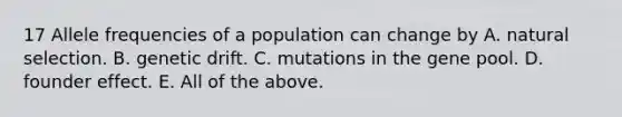 17 Allele frequencies of a population can change by A. natural selection. B. genetic drift. C. mutations in the gene pool. D. founder effect. E. All of the above.