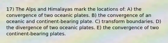 17) The Alps and Himalayas mark the locations of: A) the convergence of two oceanic plates. B) the convergence of an oceanic and continent-bearing plate. C) transform boundaries. D) the divergence of two oceanic plates. E) the convergence of two continent-bearing plates.