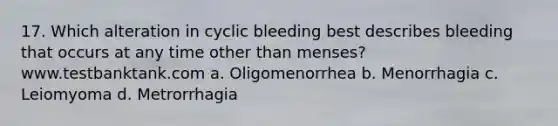 17. Which alteration in cyclic bleeding best describes bleeding that occurs at any time other than menses? www.testbanktank.com a. Oligomenorrhea b. Menorrhagia c. Leiomyoma d. Metrorrhagia