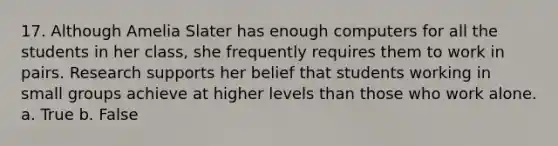 17. Although Amelia Slater has enough computers for all the students in her class, she frequently requires them to work in pairs. Research supports her belief that students working in small groups achieve at higher levels than those who work alone. a. True b. False