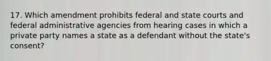 17. Which amendment prohibits federal and state courts and federal administrative agencies from hearing cases in which a private party names a state as a defendant without the state's consent?