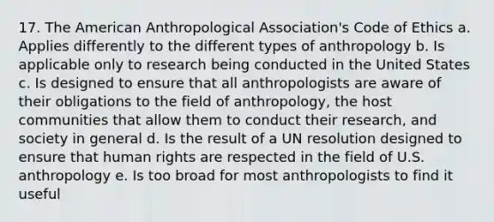 17. The American Anthropological Association's Code of Ethics a. Applies differently to the different types of anthropology b. Is applicable only to research being conducted in the United States c. Is designed to ensure that all anthropologists are aware of their obligations to the field of anthropology, the host communities that allow them to conduct their research, and society in general d. Is the result of a UN resolution designed to ensure that human rights are respected in the field of U.S. anthropology e. Is too broad for most anthropologists to find it useful