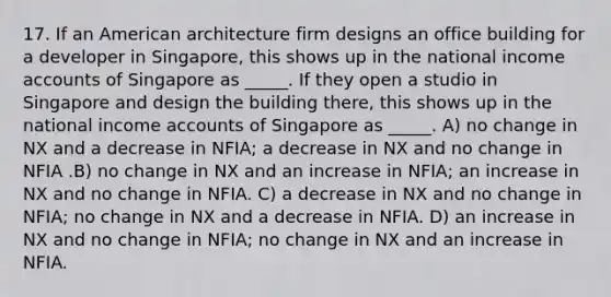 17. If an American architecture firm designs an office building for a developer in Singapore, this shows up in the national income accounts of Singapore as _____. If they open a studio in Singapore and design the building there, this shows up in the national income accounts of Singapore as _____. A) no change in NX and a decrease in NFIA; a decrease in NX and no change in NFIA .B) no change in NX and an increase in NFIA; an increase in NX and no change in NFIA. C) a decrease in NX and no change in NFIA; no change in NX and a decrease in NFIA. D) an increase in NX and no change in NFIA; no change in NX and an increase in NFIA.