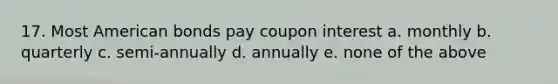 17. Most American bonds pay coupon interest a. monthly b. quarterly c. semi-annually d. annually e. none of the above