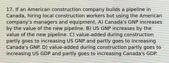 17. If an American construction company builds a pipeline in Canada, hiring local construction workers but using the American company's managers and equipment, A) Canada's GNP increases by the value of the new pipeline. B) US GNP increases by the value of the new pipeline. C) value-added during construction partly goes to increasing US GNP and partly goes to increasing Canada's GNP. D) value-added during construction partly goes to increasing US GDP and partly goes to increasing Canada's GDP.