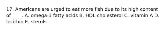 17. Americans are urged to eat more fish due to its high content of ____. A. omega-3 fatty acids B. HDL-cholesterol C. vitamin A D. lecithin E. sterols