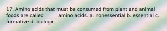 17. Amino acids that must be consumed from plant and animal foods are called _____ amino acids. a. nonessential b. essential c. formative d. biologic