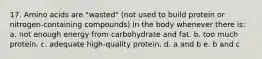 17. Amino acids are "wasted" (not used to build protein or nitrogen-containing compounds) in the body whenever there is: a. not enough energy from carbohydrate and fat. b. too much protein. c. adequate high-quality protein. d. a and b e. b and c