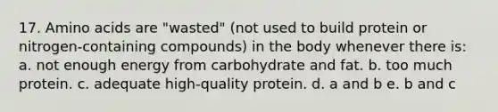 17. <a href='https://www.questionai.com/knowledge/k9gb720LCl-amino-acids' class='anchor-knowledge'>amino acids</a> are "wasted" (not used to build protein or nitrogen-containing compounds) in the body whenever there is: a. not enough energy from carbohydrate and fat. b. too much protein. c. adequate high-quality protein. d. a and b e. b and c