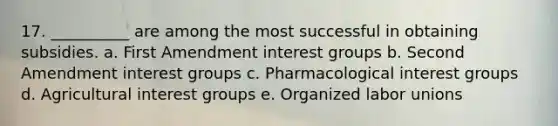 17. __________ are among the most successful in obtaining subsidies. a. First Amendment interest groups b. Second Amendment interest groups c. Pharmacological interest groups d. Agricultural interest groups e. Organized labor unions