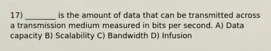 17) ________ is the amount of data that can be transmitted across a transmission medium measured in bits per second. A) Data capacity B) Scalability C) Bandwidth D) Infusion