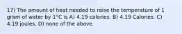 17) The amount of heat needed to raise the temperature of 1 gram of water by 1°C is A) 4.19 calories. B) 4.19 Calories. C) 4.19 joules. D) none of the above