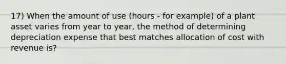 17) When the amount of use (hours - for example) of a plant asset varies from year to year, the method of determining depreciation expense that best matches allocation of cost with revenue is?