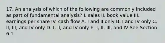 17. An analysis of which of the following are commonly included as part of fundamental analysis? I. sales II. book value III. earnings per share IV. cash flow A. I and II only B. I and IV only C. II, III, and IV only D. I, II, and IV only E. I, II, III, and IV See Section 6.1