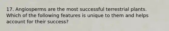 17. Angiosperms are the most successful terrestrial plants. Which of the following features is unique to them and helps account for their success?