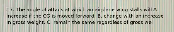 17. The angle of attack at which an airplane wing stalls will A. increase if the CG is moved forward. B. change with an increase in gross weight. C. remain the same regardless of gross wei