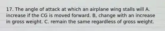 17. The angle of attack at which an airplane wing stalls will A. increase if the CG is moved forward. B, change with an increase in gross weight. C. remain the same regardless of gross weight.