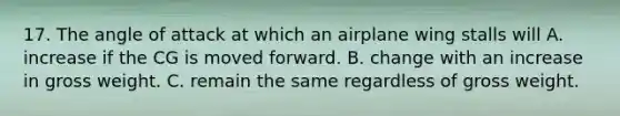 17. The angle of attack at which an airplane wing stalls will A. increase if the CG is moved forward. B. change with an increase in gross weight. C. remain the same regardless of gross weight.